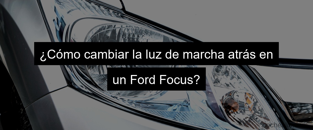 ¿Cómo cambiar la luz de marcha atrás en un Ford Focus?