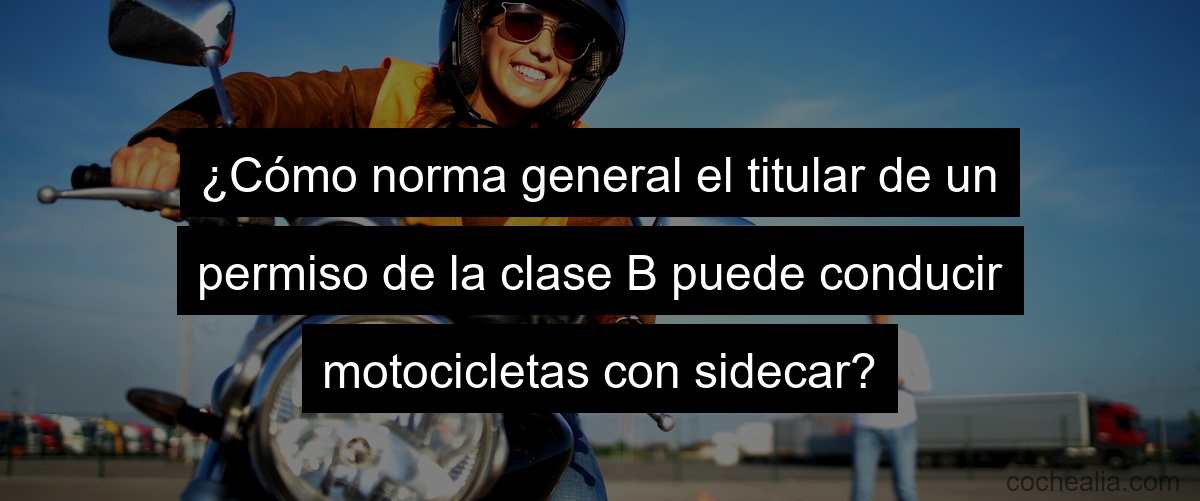 ¿Cómo norma general el titular de un permiso de la clase B puede conducir motocicletas con sidecar?