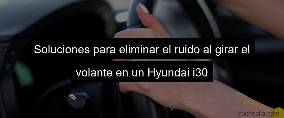 Soluciones para eliminar el ruido al girar el volante en un Hyundai i30